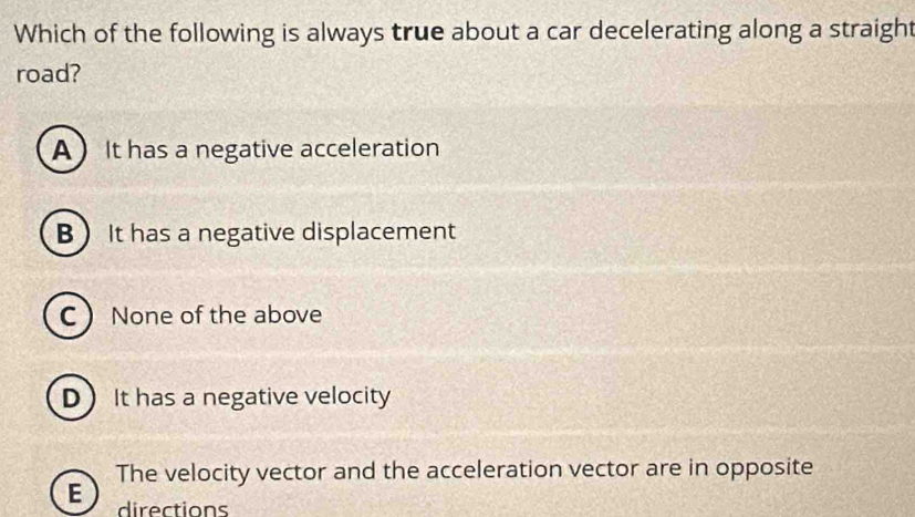 Which of the following is always true about a car decelerating along a straight
road?
A It has a negative acceleration
B It has a negative displacement
C None of the above
D  It has a negative velocity
E The velocity vector and the acceleration vector are in opposite
directions