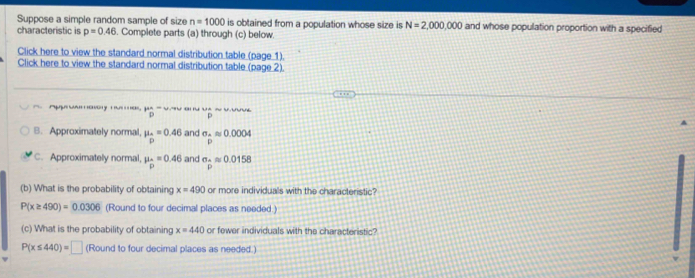 Suppose a simple random sample of size n=1000 is obtained from a population whose size is N=2,000,000 and whose population proportion with a specified 
characteristic is p=0.46. Complete parts (a) through (c) below. 
Click here to view the standard normal distribution table (page 1). 
Click here to view the standard normal distribution table (page 2). 

B. Approximately normal, mu _D pendarray =0.46 and sigma _Aapprox 0.0004
p
C. Approximately normal, mu _p=0.46 and sigma _△ approx 0.0158
(b) What is the probability of obtaining x=490 or more individuals with the characteristic?
P(x≥ 490)=0.0306 (Round to four decimal places as needed.) 
(c) What is the probability of obtaining x=440 or fewer individuals with the characteristic?
P(x≤ 440)=□ (Round to four decimal places as needed.)