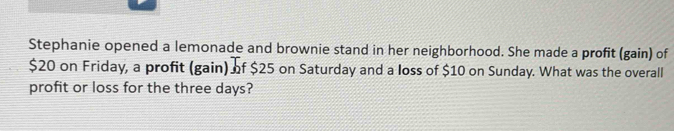 Stephanie opened a lemonade and brownie stand in her neighborhood. She made a profit (gain) of
$20 on Friday, a profit (gain) of $25 on Saturday and a loss of $10 on Sunday. What was the overall 
profit or loss for the three days?