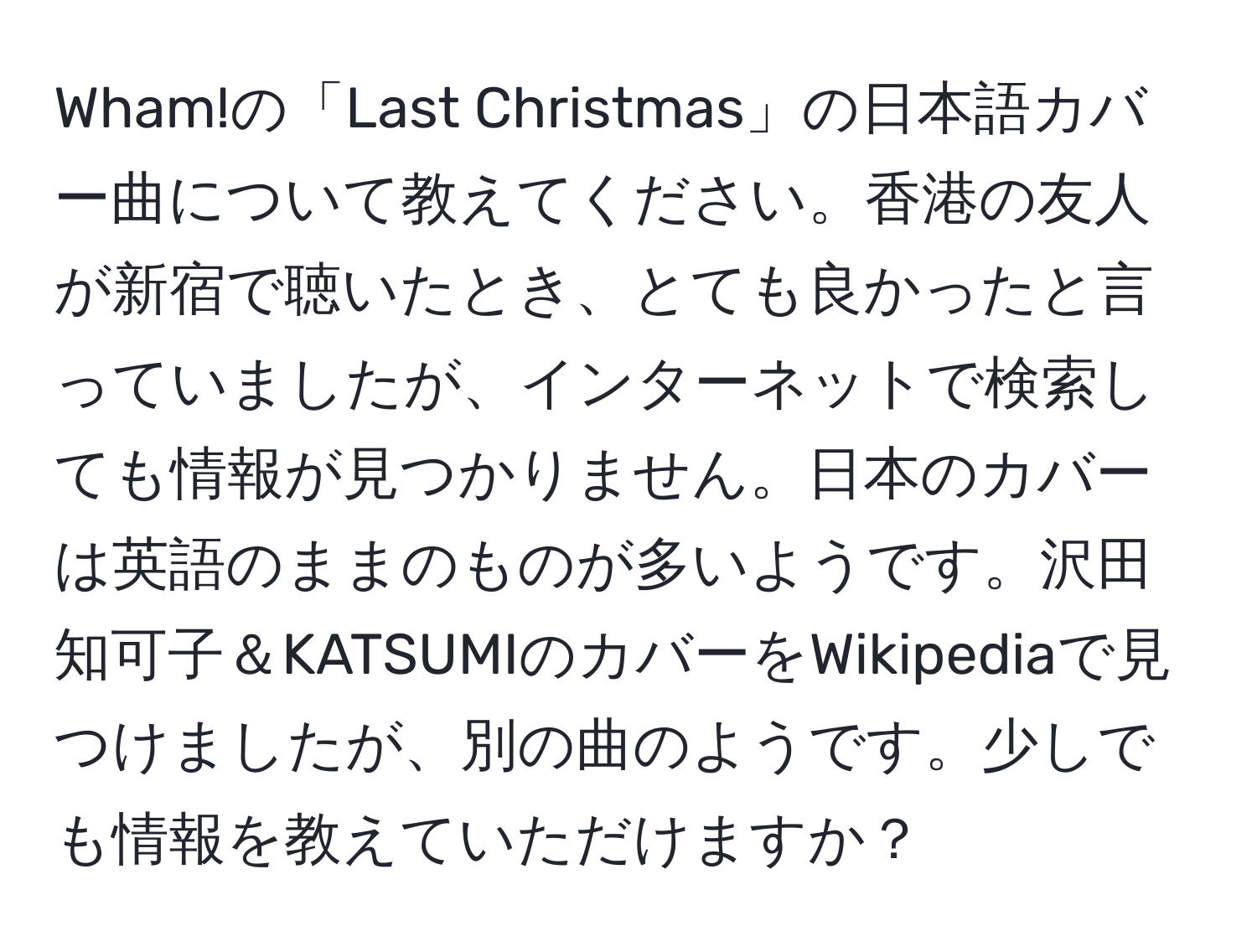 Wham!の「Last Christmas」の日本語カバー曲について教えてください。香港の友人が新宿で聴いたとき、とても良かったと言っていましたが、インターネットで検索しても情報が見つかりません。日本のカバーは英語のままのものが多いようです。沢田知可子＆KATSUMIのカバーをWikipediaで見つけましたが、別の曲のようです。少しでも情報を教えていただけますか？