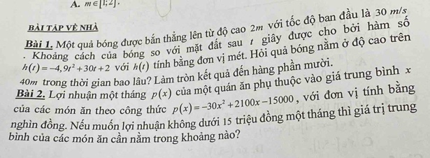 m∈ [1;2]. 
bài tập vệ nhà 
Bài L Một quả bóng được bắn thắng lên từ độ cao 2m với tốc độ ban đầu là 30 m/s
Khoảng cách của bóng so với mặt đất sau 7 giây được cho bởi hàm số
h(t)=-4,9t^2+30t+2 với h(t) tính bằng đơn vị mét. Hỏi quả bóng nằm ở độ cao trên
40m trong thời gian bao lâu? Làm tròn kết quả đến hàng phần mười. 
Bài 2. Lợi nhuận một tháng p(x) của một quán ăn phụ thuộc vào giá trung bình x
của các món ăn theo công thức p(x)=-30x^2+2100x-15000 , với đơn vị tính bằng 
nghìn đồng. Nếu muồn lợi nhuận không dưới 15 triệu đồng một tháng thì giá trị trung 
bình của các món ăn cần nằm trong khoảng nào?