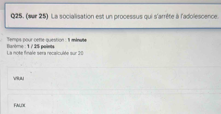 (sur 25) La socialisation est un processus qui s'arrête à l'adolescence.
Temps pour cette question : 1 minute
Barème : 1 / 25 points
La note finale sera recalculée sur 20
VRAI
FAUX