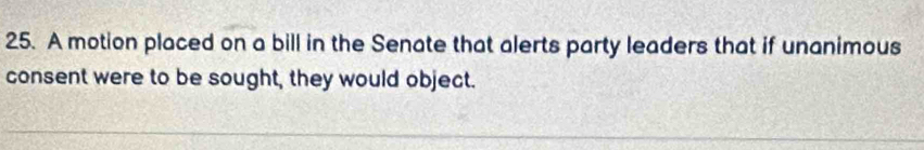 A motion placed on a bill in the Senate that alerts party leaders that if unanimous 
consent were to be sought, they would object.