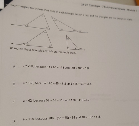 24-25 Carnegie - 7th Advanced Grade - Module 1 -
Four triangles are shown. One side of each triangle lies on a ray, and the trangles are not drawn io scale
Based on these triangles, which statement is true?
A a=298 , because 53+65=118 and 118+180=298.
B a=168 , because 180-65=115 and 115+53=168.
C a=62 , because 53+65=118 and 180-118=62
D , because 180-(53+65)=62 and 180-62=118.
a=118