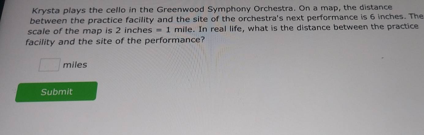 Krysta plays the cello in the Greenwood Symphony Orchestra. On a map, the distance 
between the practice facility and the site of the orchestra's next performance is 6 inches. The 
scale of the map is 2 inches =1 mile. In real life, what is the distance between the practice 
facility and the site of the performance?
□ miles
Submit