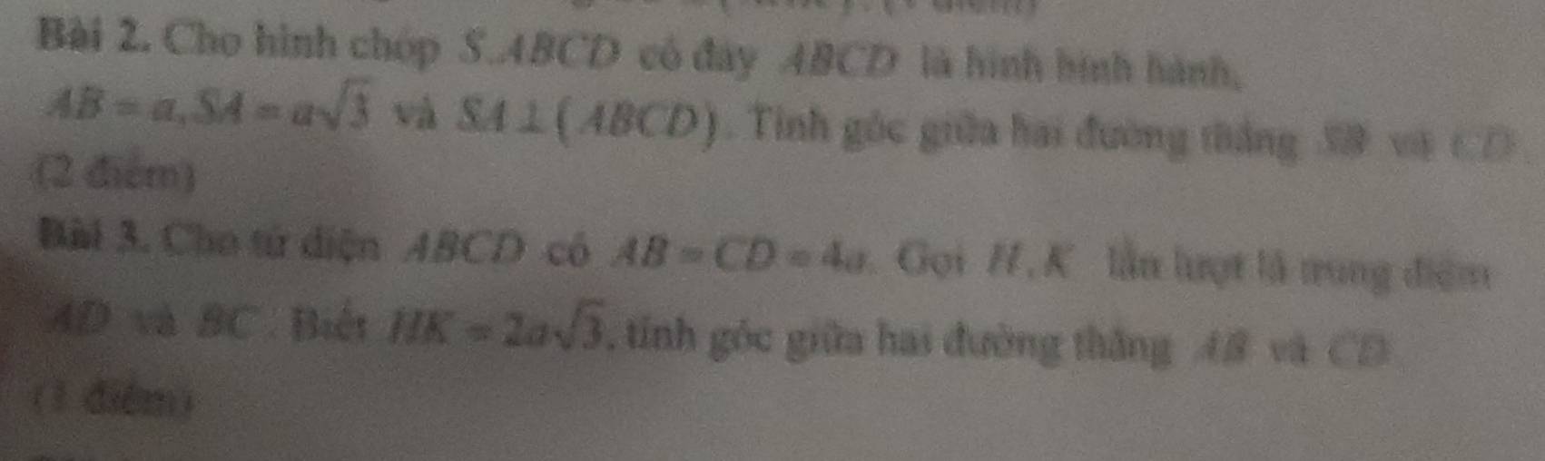 Cho hình chóp S. ABCD có đây ABCD là hình hình hành,
AB=a, SA=asqrt(3) và SA⊥ (ABCD). Tinh góc giữa hai đường tắng 39 và CD
(2 điểm) 
Bàl 3. Cho tử diện ABCD có AB=CD=4a Gọi H , K lần lượt là tung điểm
AD và BC Biết HK=2asqrt(3) , tính góc giữa hai đường thắng A8 và CD
(1 diểm)