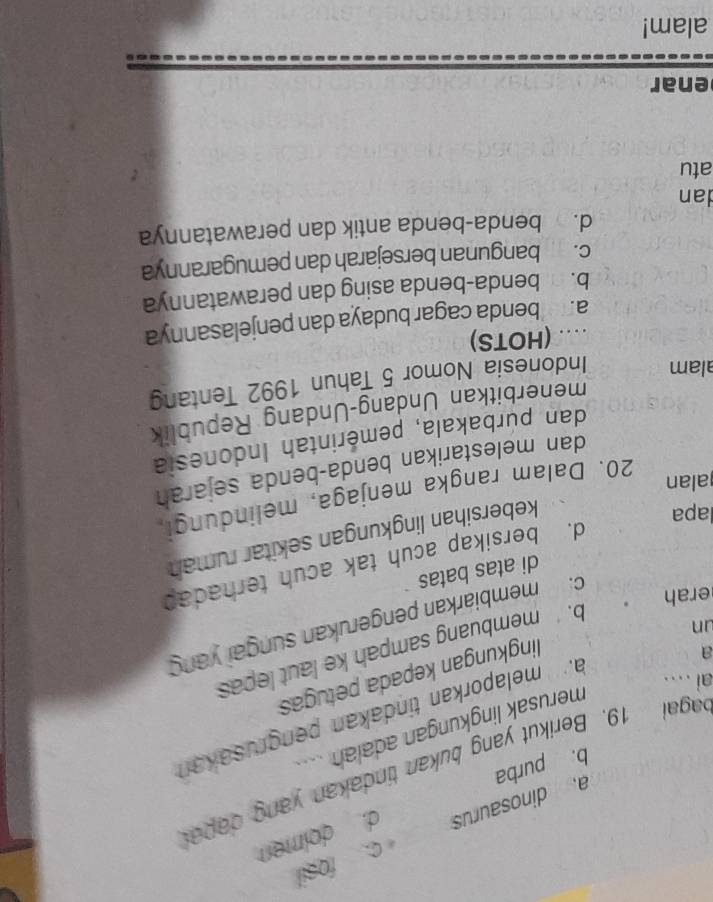 c. fosil
a dinosaurus d. dolmen
bagai 19. Berikut yang bukan tindakan yang dapal
b. purba
merusak lingkungan adalah .
un amelaporkan tindakan pengrusakan
ai ...
a
lingkungan kepada petugas
b. membuang sampah ke laut lepas
erah
c. membiarkan pengerukan sungai yang
di atas batas
d. bersikap acuh tak acuh terhadap
lapa
kebersihan lingkungan sekitar rumah
alan
20. Dalam rangka menjaga, melindungi,
dan melestarikan benda-benda sejarah
dan púrbakala, pemérintah Indonesia
menerbitkan Undang-Undang Republik
alam Indonesia Nomor 5 Tahun 1992 Tentang
.. (HOTS)
a. benda cagar budaya dan penjelasannya
b. benda-benda asing dan perawatannya
c. bangunan bersejarah dan pemugarannya
d. benda-benda antik dan perawatannya
dan
atu
enar
alam!