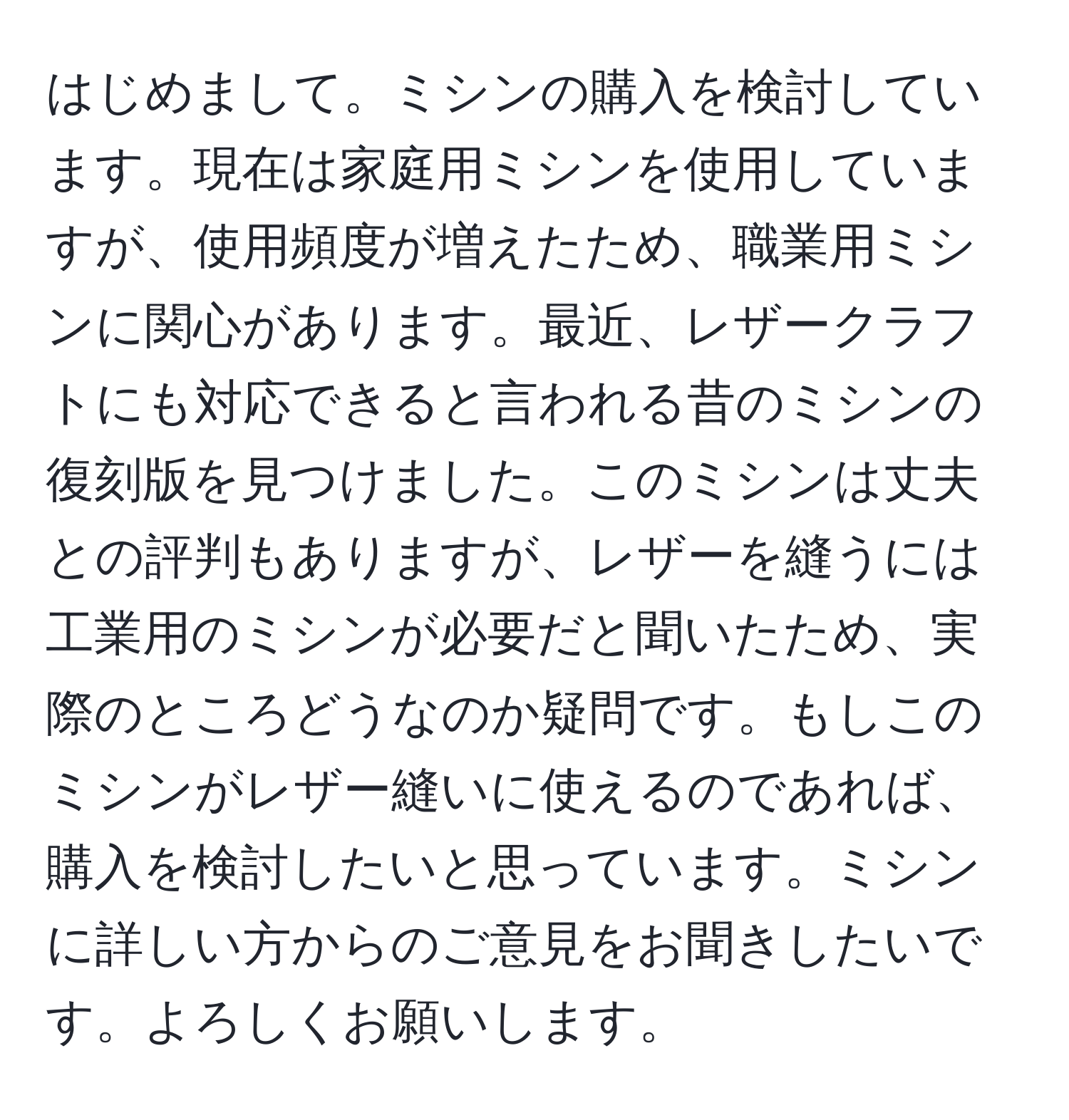 はじめまして。ミシンの購入を検討しています。現在は家庭用ミシンを使用していますが、使用頻度が増えたため、職業用ミシンに関心があります。最近、レザークラフトにも対応できると言われる昔のミシンの復刻版を見つけました。このミシンは丈夫との評判もありますが、レザーを縫うには工業用のミシンが必要だと聞いたため、実際のところどうなのか疑問です。もしこのミシンがレザー縫いに使えるのであれば、購入を検討したいと思っています。ミシンに詳しい方からのご意見をお聞きしたいです。よろしくお願いします。