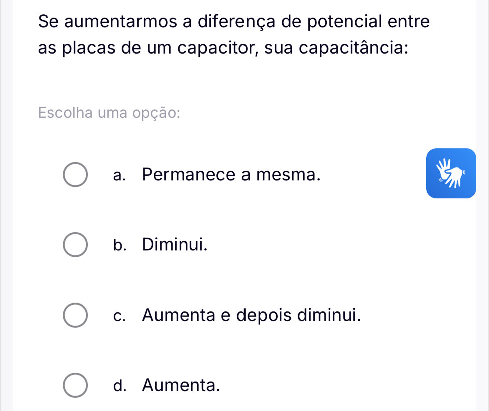 Se aumentarmos a diferença de potencial entre
as placas de um capacitor, sua capacitância:
Escolha uma opção:
a. Permanece a mesma.
b. Diminui.
c. Aumenta e depois diminui.
d. Aumenta.