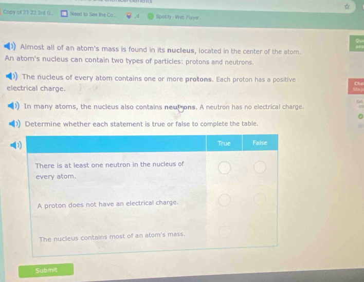 rements 
Copy of 21-22 3rd G. Need to See the Co... ,.d Spotify - Web Player 
Qu 
Almost all of an atom's mass is found in its nucleus, located in the center of the atom. 
An atom's nucleus can contain two types of particles: protons and neutrons. 
The nucleus of every atom contains one or more protons. Each proton has a positive 
electrical charge. Cha 
Sing 
Ges 
In many atoms, the nucleus also contains neut ons. A neutron has no electrical charge. 
Determine whether each statement is true or false to complete the table. 
Submit