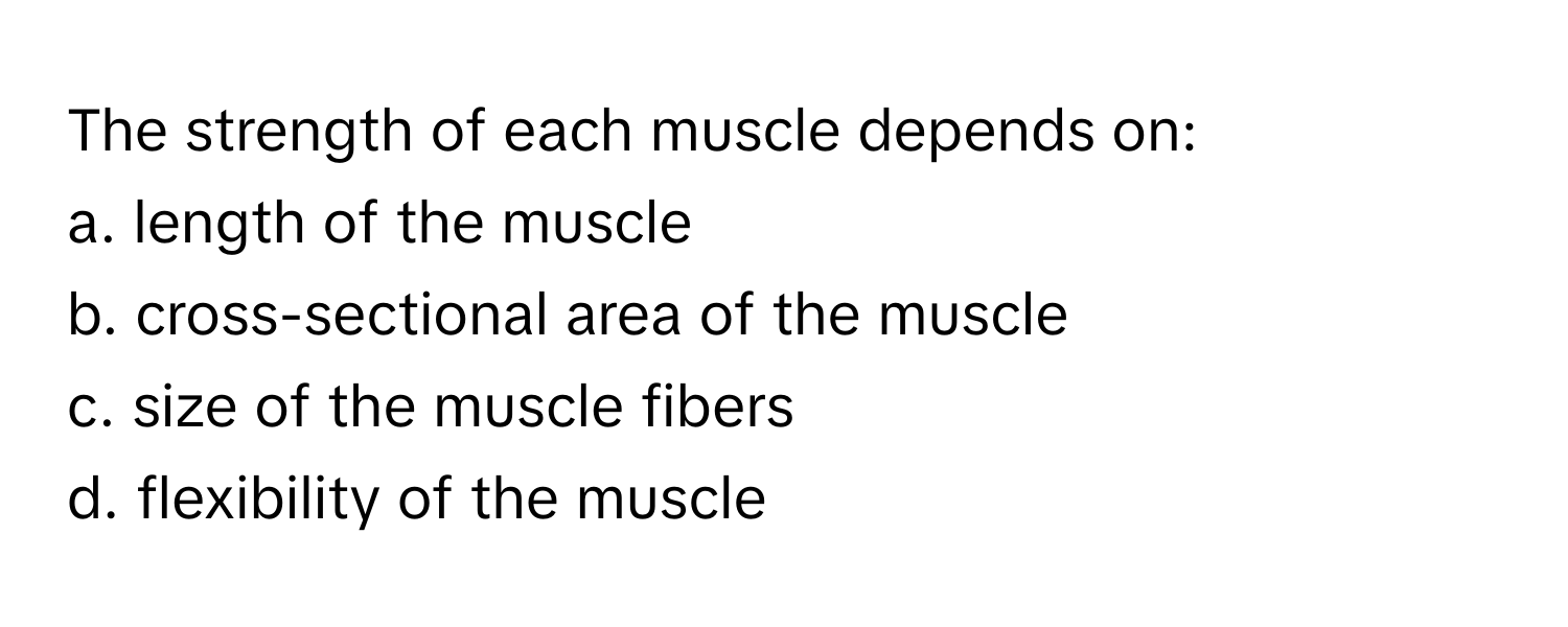 The strength of each muscle depends on:

a. length of the muscle 
b. cross-sectional area of the muscle 
c. size of the muscle fibers 
d. flexibility of the muscle