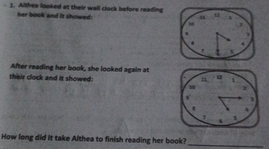 Althea looked at their wall clock before reading 
her book and it showed: 
n 1
10 1
3
8 4
5
After reading her book, she looked again at 
their clock and it showed: 
How long did it take Althea to finish reading her book?_