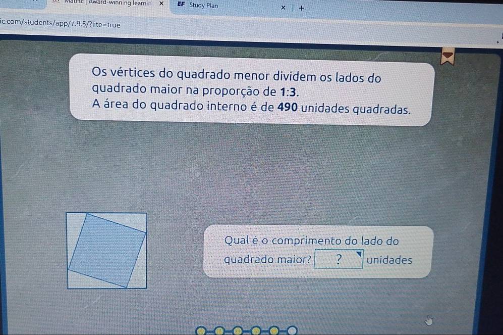 Matnc | Award-winning learnin × Study Plan × + 
ic.com/students/app/7.9.5/?lite=true 
Os vértices do quadrado menor dividem os lados do 
quadrado maior na proporção de 1:3. 
A área do quadrado interno é de 490 unidades quadradas. 
Qual é o comprimento do lado do 
quadrado maior? ? unidades