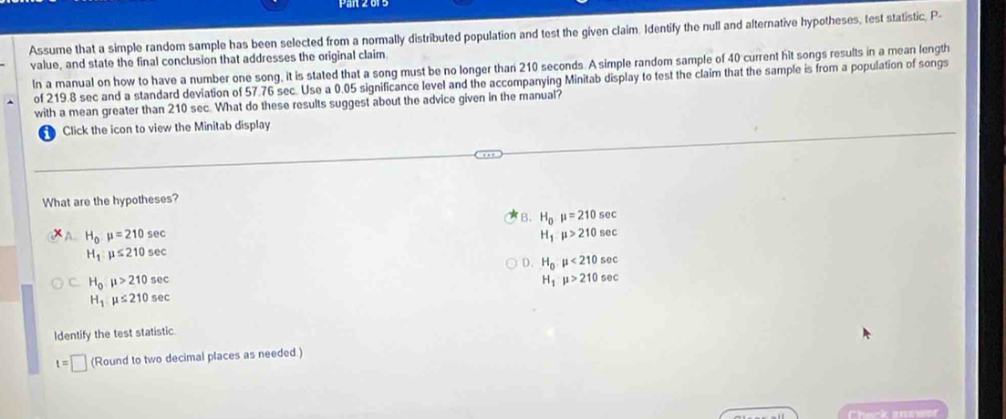 Assume that a simple random sample has been selected from a normally distributed population and test the given claim. Identify the null and alternative hypotheses, test statistic, P -
value, and state the final conclusion that addresses the original claim.
In a manual on how to have a number one song, it is stated that a song must be no longer than 210 seconds. A simple random sample of 40 current hit songs results in a mean length
of 219.8 sec and a standard deviation of 57.76 sec. Use a 0.05 significance level and the accompanying Minitab display to test the claim that the sample is from a population of songs
with a mean greater than 210 sec. What do these results suggest about the advice given in the manual?
D Click the icon to view the Minitab display
What are the hypotheses?
B、 H_0mu =210sec
A. H_0mu =210sec H_1:mu >210sec
H_1:mu ≤ 210sec
D. H_0,mu <210sec
C. H_0,mu >210sec H_1mu >210sec
H_1mu ≤ 210sec
Identify the test statistic
t=□ (Round to two decimal places as needed.)
Check answer