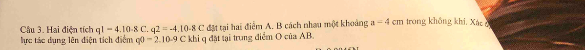 Hai điện tích q1=4.10-8C. q2=-4.10-8C đặt tại hai điểm A. B cách nhau một khoảng a=4cm trong không khí. Xác đ 
lực tác dụng lên điện tích điểm q0=2.10-9C khi q đặt tại trung điểm O của AB.