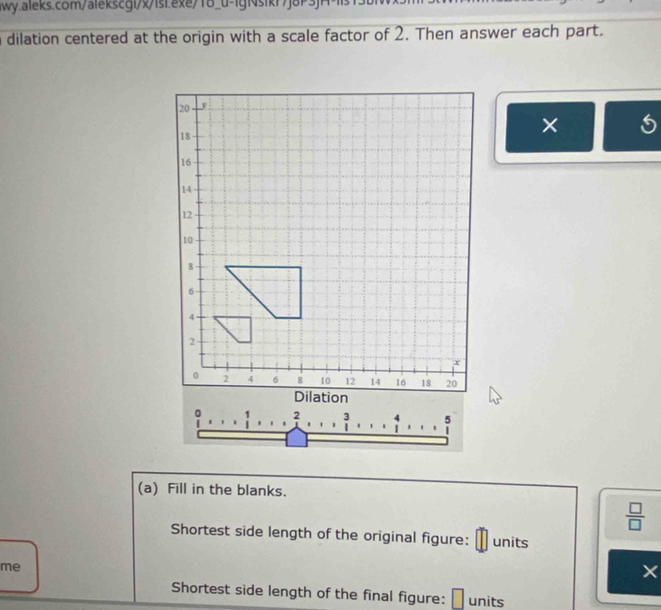 a dilation centered at the origin with a scale factor of 2. Then answer each part. 
× 

(a) Fill in the blanks. 
 □ /□   
Shortest side length of the original figure: units 
me 
× 
Shortest side length of the final figure: units