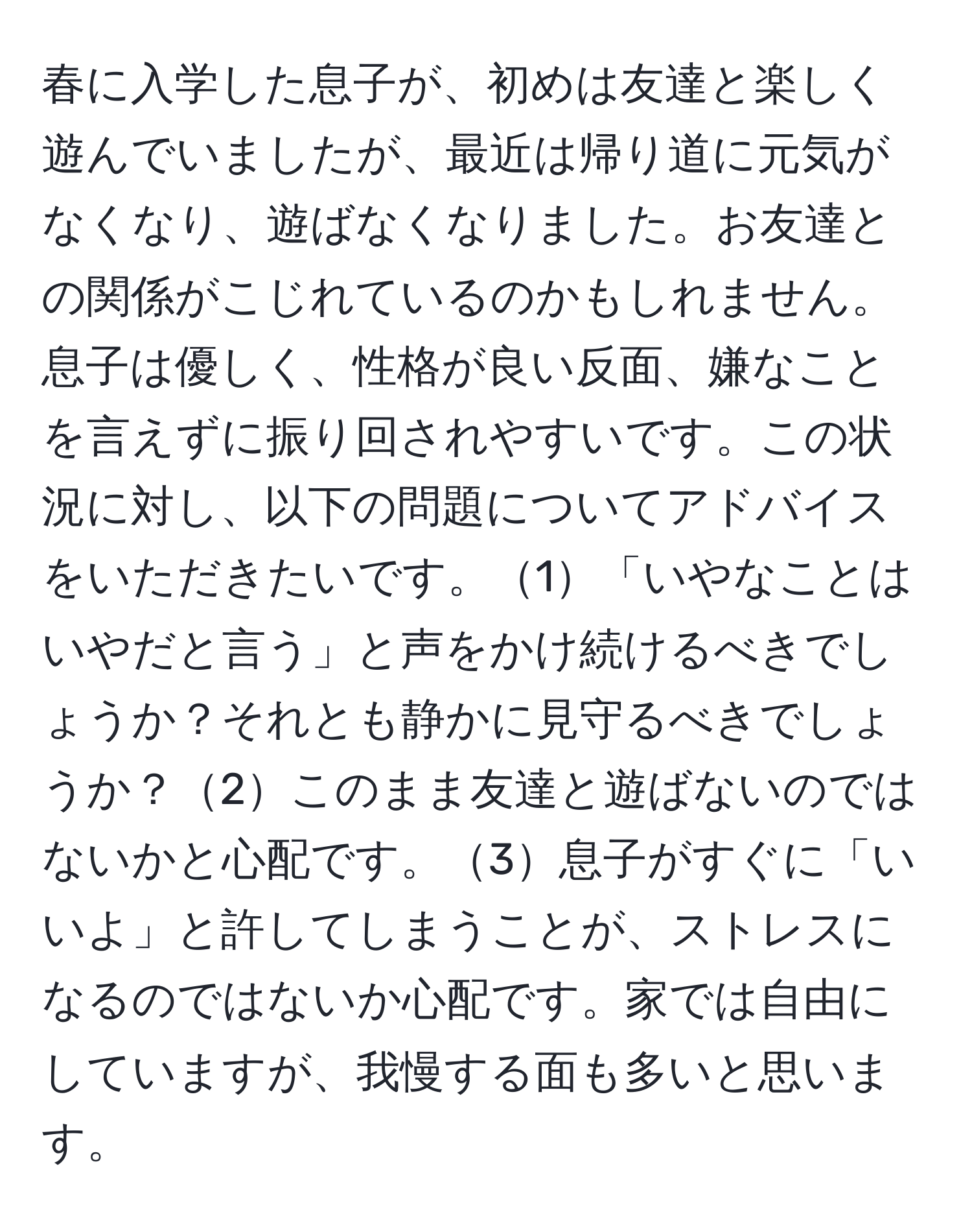 春に入学した息子が、初めは友達と楽しく遊んでいましたが、最近は帰り道に元気がなくなり、遊ばなくなりました。お友達との関係がこじれているのかもしれません。息子は優しく、性格が良い反面、嫌なことを言えずに振り回されやすいです。この状況に対し、以下の問題についてアドバイスをいただきたいです。1「いやなことはいやだと言う」と声をかけ続けるべきでしょうか？それとも静かに見守るべきでしょうか？2このまま友達と遊ばないのではないかと心配です。3息子がすぐに「いいよ」と許してしまうことが、ストレスになるのではないか心配です。家では自由にしていますが、我慢する面も多いと思います。