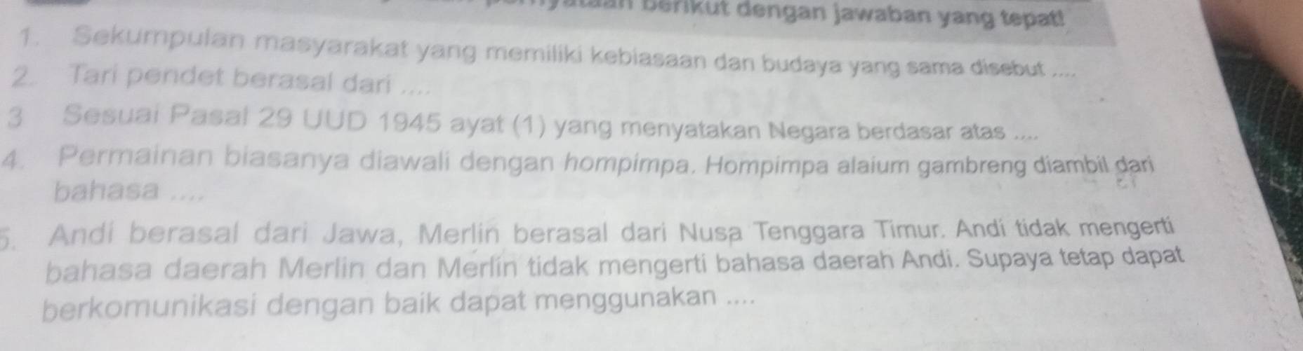 In berikut dengan jawaban yang tepat! 
1. Sekumpulan masyarakat yang memiliki kebiasaan dan budaya yang sama disebut .... 
2. Tari pendet berasal dari .... 
3 Sesuai Pasal 29 UUD 1945 ayat (1) yang menyatakan Negara berdasar atas .... 
4. Permainan biasanya diawali dengan hompimpa. Hompimpa alaium gambreng diambil dari 
bahasa .... 
5. Andi berasal dari Jawa, Merlin berasal dari Nusa Tenggara Timur. Andí tidak mengerti 
bahasa daerah Merlin dan Merlín tidak mengerti bahasa daerah Andi. Supaya tetap dapat 
berkomunikasi dengan baik dapat menggunakan ....