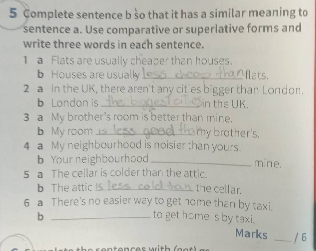 Complete sentence b so that it has a similar meaning to 
sentence a. Use comparative or superlative forms and 
write three words in each sentence. 
1 a Flats are usually cheaper than houses. 
b Houses are usually_ flats. 
2 a In the UK, there aren’t any cities bigger than London. 
b London is _in the UK. 
3 a My brother's room is better than mine. 
b My room _my brother's. 
4 a My neighbourhood is noisier than yours. 
b Your neighbourhood_ 
mine. 
5 a The cellar is colder than the attic. 
b The attic _the cellar. 
6 a There's no easier way to get home than by taxi. 
b _to get home is by taxi. 
Marks _/ 6