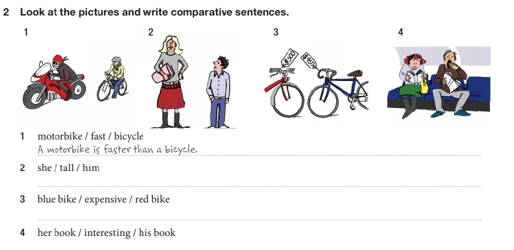 Look at the pictures and write comparative sentences. 
1 
2 
3 
4 
1 motorbike / fast / bicycle 
A motorbike is faster than a bicycle. 
2 she / tall / him 
_ 
3 blue bike / expensive / red bike 
_ 
4 her book / interesting / his book