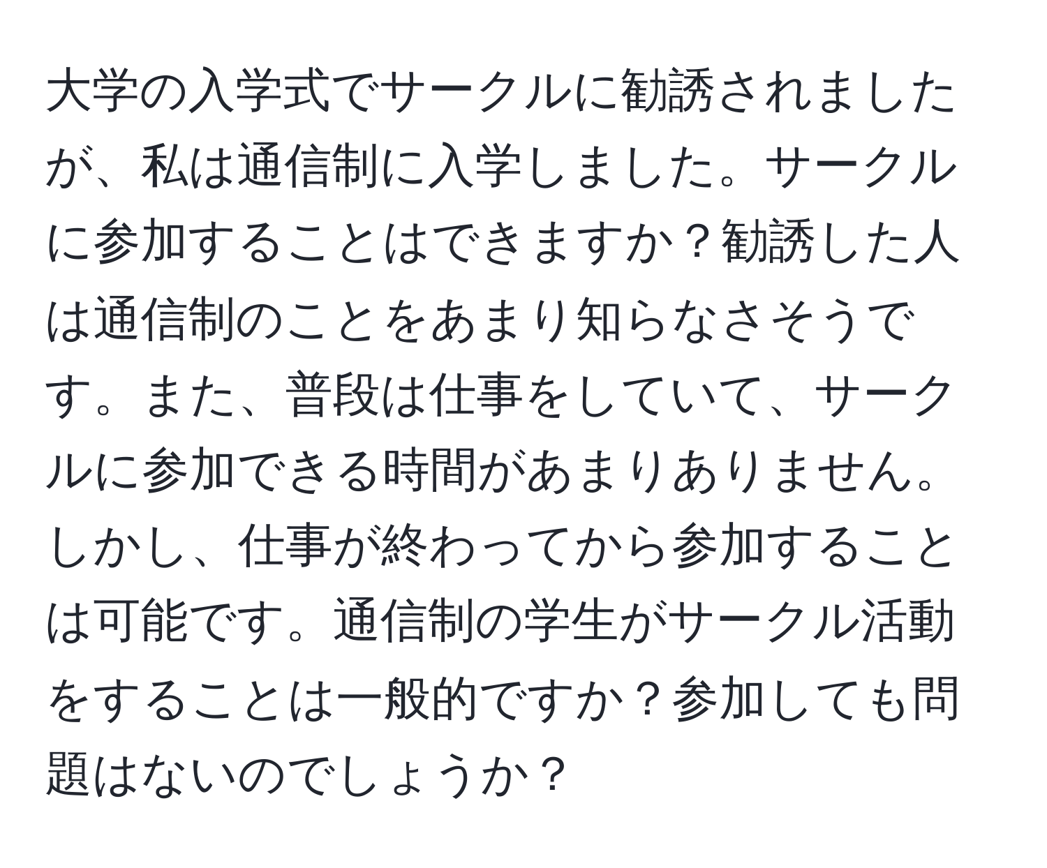 大学の入学式でサークルに勧誘されましたが、私は通信制に入学しました。サークルに参加することはできますか？勧誘した人は通信制のことをあまり知らなさそうです。また、普段は仕事をしていて、サークルに参加できる時間があまりありません。しかし、仕事が終わってから参加することは可能です。通信制の学生がサークル活動をすることは一般的ですか？参加しても問題はないのでしょうか？