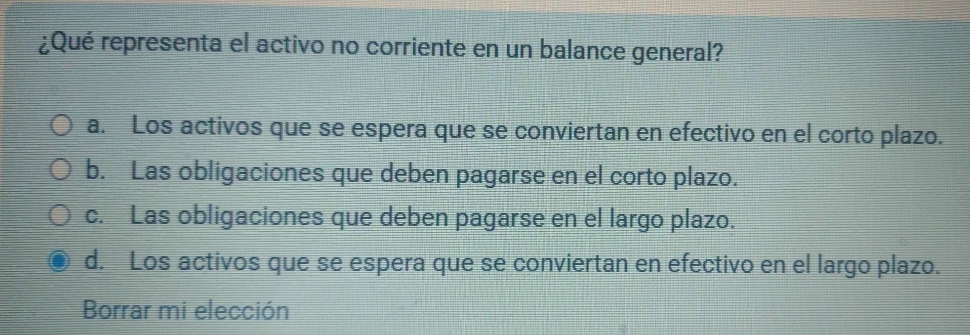 ¿Qué representa el activo no corriente en un balance general?
a. Los activos que se espera que se conviertan en efectivo en el corto plazo.
b. Las obligaciones que deben pagarse en el corto plazo.
c. Las obligaciones que deben pagarse en el largo plazo.
d. Los activos que se espera que se conviertan en efectivo en el largo plazo.
Borrar mi elección