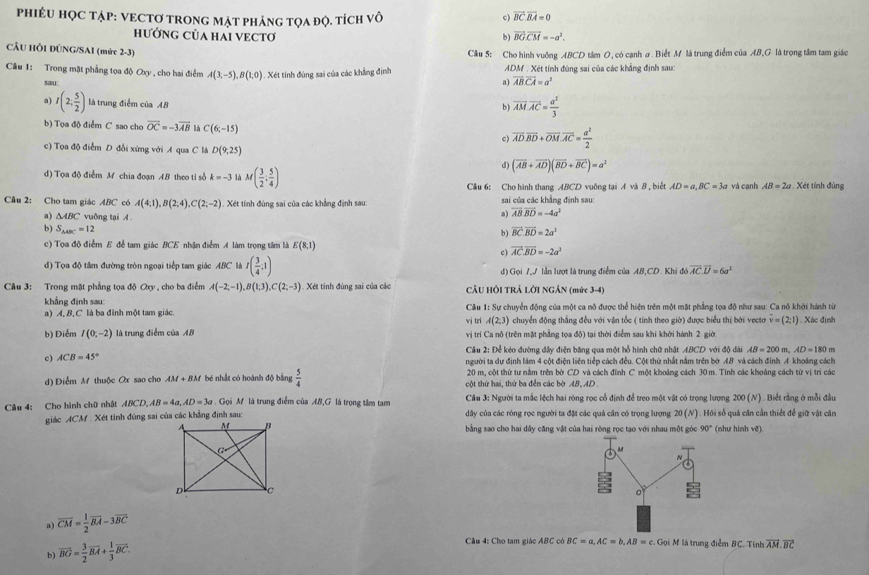 phiÉU HỌC tẠP: VECTơ TRONG Mặt phÁnG tQA đỌ. tích vô
c) vector BC.vector BA=0
hưỚNG CủA HAI VECTơ b) vector BG.vector CM=-a^2.
CÂU HÒI ĐÚNG/SAI (mức 2-3)
Câu 5: Cho hình vuông ABCD tâm O, có cạnh a. Biết M là trung điểm của AB,G là trọng tâm tam giác
Câu 1: Trong mặt phẳng tọa độ Oxy , cho hai điểm A(3;-5),B(1;0). Xét tính đùng sai của các khẳng định  ADM . Xét tính đúng sai của các khẳng định sau:
sau
a) vector AB.vector CA=a^2
a) I(2; 5/2 ) là trung điểm của AB
b) vector AM.vector AC= a^2/3 
b) Tọa độ điểm C sao cho vector OC=-3vector AB là C(6;-15) vector AD.vector BD+vector OM.vector AC= a^2/2 
c)
c) Tọa độ điểm D đối xứng với A qua C là D(9;25)
d) (vector AB+vector AD)(vector BD+vector BC)=a^2
d) Tọa độ điểm M chia đoạn AB theo tỉ số k=-3 là M( 3/2 ; 5/4 ) AB=2a. Xét tính đủng
Câu 6: Cho hình thang ABCD vuông tại A và B , biết AD=a,BC=3a và cạnh
Câu 2: Cho tam giác ABC có A(4;1),B(2;4),C(2;-2) Xét tính đùng sai của các khẳng định sau:  sai của các khẳng định sau:
a) △ ABC vuông tại
a) vector AB.vector BD=-4a^2
b) S_△ ABC=12 vector BC.vector BD=2a^2
b)
c) Tọa độ điểm E để tam giác BCE nhận điểm A làm trọng tâm là E(8;1)
c) vector AC.vector BD=-2a^2
d) Tọa độ tâm đường tròn ngoại tiếp tam giác ABC là I( 3/4 ;1) lần lượt là trung điểm của AB,CD. Khi đồ vector AC.vector LJ=6a^2
d) GoiI,J
Câu 3: Trong mặt phẳng tọa độ Oxy , cho ba điểm A(-2;-1),B(1;3),C(2;-3).  Xét tính đúng sai của các CÂU HỜI TRẢ LỜI NGÁN (mức 3-4)
khẳng định sau:
a) A, BộC là ba đỉnh một tam giác. Câu 1: Sự chuyển động của một ca nô được thể hiện trên một mặt phẳng tọa độ như sau: Ca nô khởi hành từ
vị tri A(2;3) chuyển động thẳng đều với vận tốc ( tính theo giờ) được biểu thị bởi vectơ Ý =(2;1). Xác định
b) Điểm I(0;-2) là trung điểm của AB vị trí Ca nô (trên mặt phẳng tọa độ) tại thời điểm sau khi khởi hành 2 giờ.
Cầu 2: Để kéo đường dây điện băng qua một hồ hình chữ nhật ABCD với độ dài AB=200m,AD=180 m
c) ACB=45° người ta dự định làm 4 cột điện liên tiếp cách đều. Cột thứ nhất nằm trên bờ AB và cách đỉnh A khoáng cách
20 m, cột thứ tư nằm trên bờ CD và cách đỉnh C một khoảng cách 30 m. Tính các khoảng cách từ vị trì các
d) Điểm M thuộc Ox sao cho AM+BM bé nhất có hoành độ bằng  5/4  cột thứ hai, thứ ba đến các bờ AB, AD .
Câu 4: Cho hình chữ nhật ABCD,AB=4a,AD=3a Gọi M là trung điểm của AB,G là trọng tâm tam  Câu 3: Người ta mắc lệch hai ròng rọc cổ định đề treo một vật có trọng lượng 200 (N). Biết rằng ở mỗi đầu
giác ACM . Xét tính đúng sai của các khẳng định sau: dây của các ròng rọc người ta đặt các quả cân có trọng lượng 20(N) Hỏi số quả cân cần thiết để giữ vật cân
bằng sao cho hai dây căng vật của hai ròng rọc tạo với nhau một góc 90° (như hình vẽ)
a) overline CM= 1/2 overline BA-3overline BC
b )
overline BG= 3/2 overline BA+ 1/3 overline BC.
Câu 4: Cho tam giác ABC có BC=a,AC=b,AB=c.GoiM là trung điểm BC. Tính vector AM· vector BC