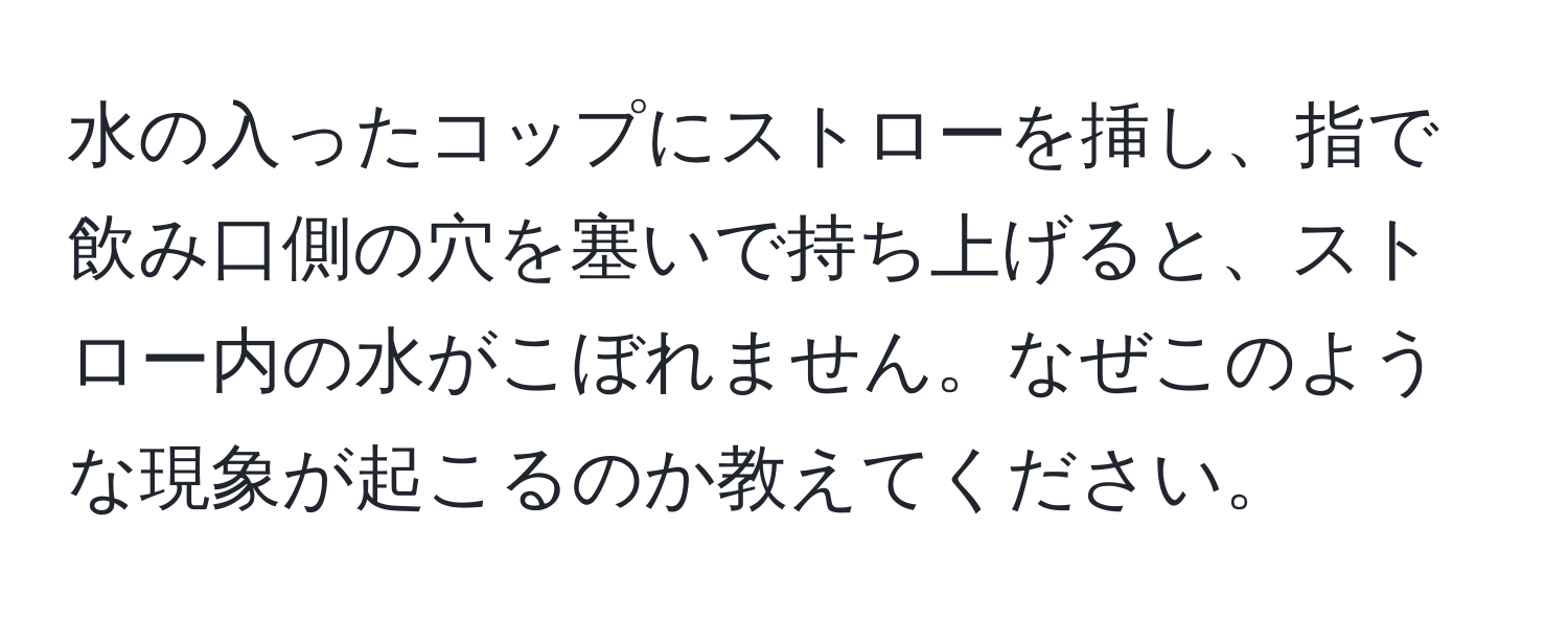 水の入ったコップにストローを挿し、指で飲み口側の穴を塞いで持ち上げると、ストロー内の水がこぼれません。なぜこのような現象が起こるのか教えてください。
