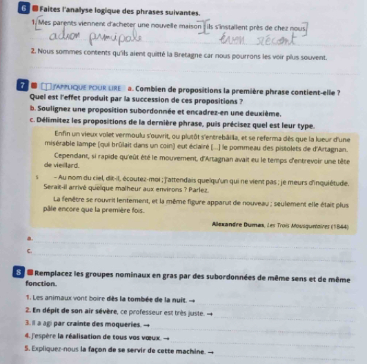 6 ■ Faites l'analyse logique des phrases suivantes.
1. Mes parents viennent d'acheter une nouvelle maison : ils s'installent près de chez nous,
_
_
_
2. Nous sommes contents qu'ils aient quitté la Bretagne car nous pourrons les voir plus souvent.
_
J'APPLIQUE POUR UIRE a. Combien de propositions la première phrase contient-elle 
Quel est l'effet produit par la succession de ces propositions ?
b. Soulignez une proposition subordonnée et encadrez-en une deuxième.
c. Délimitez les propositions de la dernière phrase, puis précisez quel est leur type.
Enfin un vieux volet vermoulu s'ouvrit, ou plutôt s'entrebâilia, et se referma dès que la lueur d'une
misérable lampe (qui brûlait dans un coin) eut éclairé (...) le pommeau des pistolets de d'Artagnan.
Cependant, si rapide qu'eût été le mouvement, d'Artagnan avait eu le temps d'entrevoir une tête
de vieillard.
5 - Au nom du ciel, dit-il, écoutez-moi ; j'attendais quelqu'un qui ne vient pas ; je meurs d'inquiétude.
Serait-il arrivé quelque malheur aux environs ? Parlez.
La fenêtre se rouvrit lentement, et la même figure apparut de nouveau ; seulement elle était plus
pâle encore que la première fois.
Allexandre Dumas, Les Trois Mousquetoires (1844)
a.
_
_
C.
S e Remplacez les groupes nominaux en gras par des subordonnées de même sens et de même
fonction.
_
1. Les animaux vont boire dès la tombée de la nuit.
_
2. En dépit de son air sévère, ce professeur est très juste.
3. Il a agi par crainte des moqueries.
_
4. J'espère la réalisation de tous vos vœux.
_
_
5. Expliquez-nous la façon de se servir de cette machine.