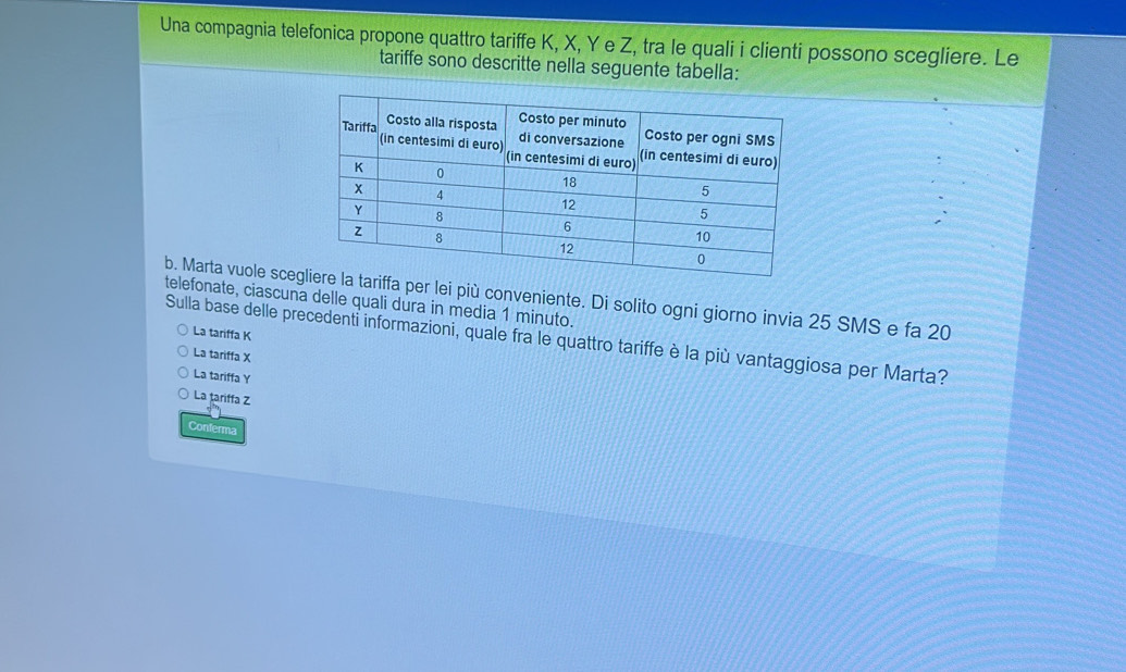 Una compagnia telefonica propone quattro tariffe K, X, Y e Z, tra le quali i clienti possono scegliere. Le
tariffe sono descritte nella seguente tabella:
telefonate, ciascuna delle quali dura in media 1 minuto. b. Marta vuole sceger lei più conveniente. Di solito ogni giorno invia 25 SMS e fa 20
La tariffa K
Sulla base delle precedenti informazioni, quale fra le quattro tariffe è la più vantaggiosa per Marta?
La tariffa X
La tariffa Y
La țariffa Z
Conferma