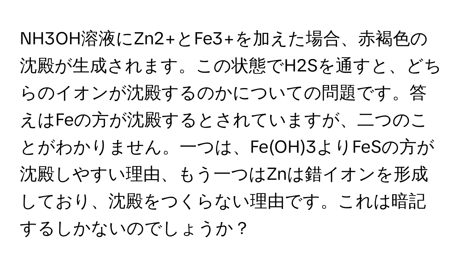 NH3OH溶液にZn2+とFe3+を加えた場合、赤褐色の沈殿が生成されます。この状態でH2Sを通すと、どちらのイオンが沈殿するのかについての問題です。答えはFeの方が沈殿するとされていますが、二つのことがわかりません。一つは、Fe(OH)3よりFeSの方が沈殿しやすい理由、もう一つはZnは錯イオンを形成しており、沈殿をつくらない理由です。これは暗記するしかないのでしょうか？