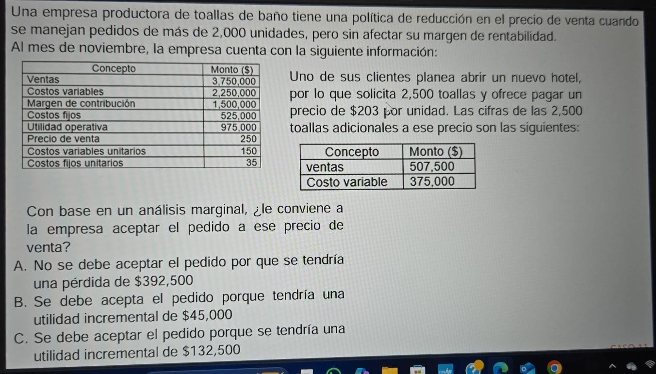 Una empresa productora de toallas de baño tiene una política de reducción en el precio de venta cuando
se manejan pedidos de más de 2,000 unidades, pero sin afectar su margen de rentabilidad.
Al mes de noviembre, la empresa cuenta con la siguiente información:
Uno de sus clientes planea abrir un nuevo hotel,
por lo que solicita 2,500 toallas y ofrece pagar un
precio de $203 por unidad. Las cifras de las 2,500
toallas adicionales a ese precio son las siguientes:
Con base en un análisis marginal, ¿le conviene a
la empresa aceptar el pedido a ese precio de
venta?
A. No se debe aceptar el pedido por que se tendría
una pérdida de $392,500
B. Se debe acepta el pedido porque tendría una
utilidad incremental de $45,000
C. Se debe aceptar el pedido porque se tendría una
utilidad incremental de $132,500