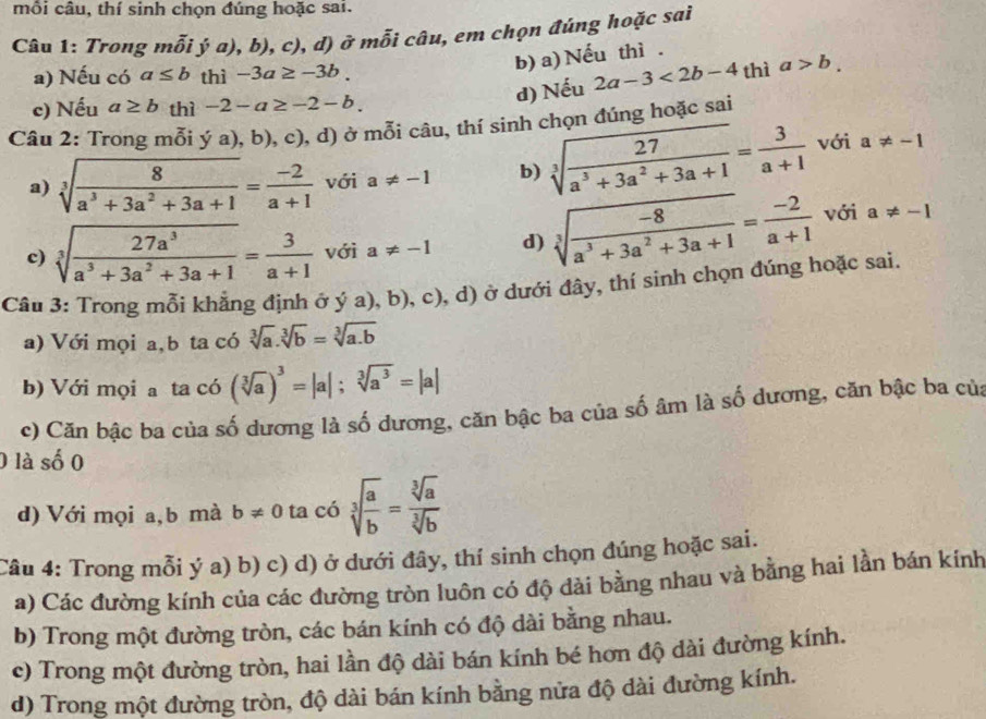 mỗi câu, thí sinh chọn đúng hoặc sai.
Câu 1: Trong nhat oija),b),c) ,d) ở mỗi câu, em chọn đúng hoặc sai
b) a) Nếu thì .
a) Nếu có a≤ b thì -3a≥ -3b.
d) Nếu 2a-3<2b-4</tex> thì a>b.
c) Nếu a≥ b thì -2-a≥ -2-b.
Câu 2: Trong mỗi ya),b),c) (, d) ở mỗi câu, thí sinh chọn đúng hoặc sai
a) sqrt[3](frac 8)a^3+3a^2+3a+1= (-2)/a+1  với a!= -1 b) sqrt[3](frac 27)a^3+3a^2+3a+1= 3/a+1  với a!= -1
c) sqrt[3](frac 27a^3)a^3+3a^2+3a+1= 3/a+1  với a!= -1 d) sqrt[3](frac -8)a^3+3a^2+3a+1= (-2)/a+1  với a!= -1
Câu 3: Trong mỗi khẳng định ở ya),b),c) 0, d) ở dưới đây, thí sinh chọn đúng hoặc sai.
a) Với mọi a,b ta có sqrt[3](a).sqrt[3](b)=sqrt[3](a.b)
b) Với mọi a ta có (sqrt[3](a))^3=|a|;sqrt[3](a^3)=|a|
c) Căn bậc ba của số dương là số dương, căn bậc ba của số âm là số dương, căn bậc ba của
0 là số 0
d) Với mọi a,b mà b!= 0 ta có sqrt[3](frac a)b= sqrt[3](a)/sqrt[3](b) 
Câu 4: Trong mỗi ý a) b) c) d) ở dưới đây, thí sinh chọn đúng hoặc sai.
a) Các đường kính của các đường tròn luôn có độ dài bằng nhau và bằng hai lần bán kính
b) Trong một đường tròn, các bán kính có độ dài bằng nhau.
c) Trong một đường tròn, hai lần độ dài bán kính bé hơn độ dài đường kính.
d) Trong một đường tròn, độ dài bán kính bằng nửa độ dài đường kính.