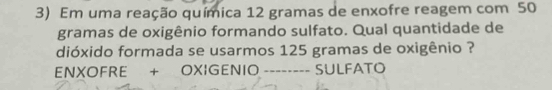 Em uma reação química 12 gramas de enxofre reagem com 50
gramas de oxigênio formando sulfato. Qual quantidade de 
dióxido formada se usarmos 125 gramas de oxigênio ? 
ENXOFRE + OXIGENIO -------- SULFATO