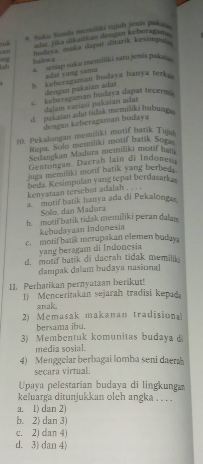 tuk 9. Suku Sunda memiliki tujuh jenis pakaia
adat. Jika dikaitkan dengan keberagama
ian budava. maka dapar ditarik kesimpula
ing bahwa
lah a. setiap suku memiliki satu jenis pakaia
adat vang sama
b. keberagaman budaya hanya terka
dengan pakaian adaı
c. keberagaman budaya dapat tecermi
daļam variasi pakaian adat
d. pakaian adat tidak memiliki hubunga
dengan keberagaman budaya
10. Pekalongan memiliki motif batik Tujuh
Rupa, Solo memilikì motif batik Sogan,
Sedangkan Madura memiliki motif batik
Gentongan. Daerah lain di Indonesia
juga memiliki motif batik yang berbeda.
beda. Kesimpulan yang tepat berdasarkan
kenyataan tersebut adalah .
a. motif batik hanya ada di Pekalongan,
Solo, dan Madura
b. motif batik tidak memiliki peran dalam
kebudayaan Indonesia
c. motif batik merupakan elemen budaya
yang beragam di Indonesia
d. motif batik di daerah tidak memiliki
dampak dalam budaya nasional
11. Perhatikan pernyataan berikut!
1) Menceritakan sejarah tradisi kepada
anak.
2) Memasak makanan tradisional
bersama ibu.
3) Membentuk komunitas budaya di
media sosial.
4) Menggelar berbagai lomba seni daerah
secara virtual.
Upaya pelestarian budaya di lingkungan
keluarga ditunjukkan oleh angka . . . .
a. 1) dan 2)
b. 2) dan 3)
c. 2) dan 4)
d. 3) dan 4)