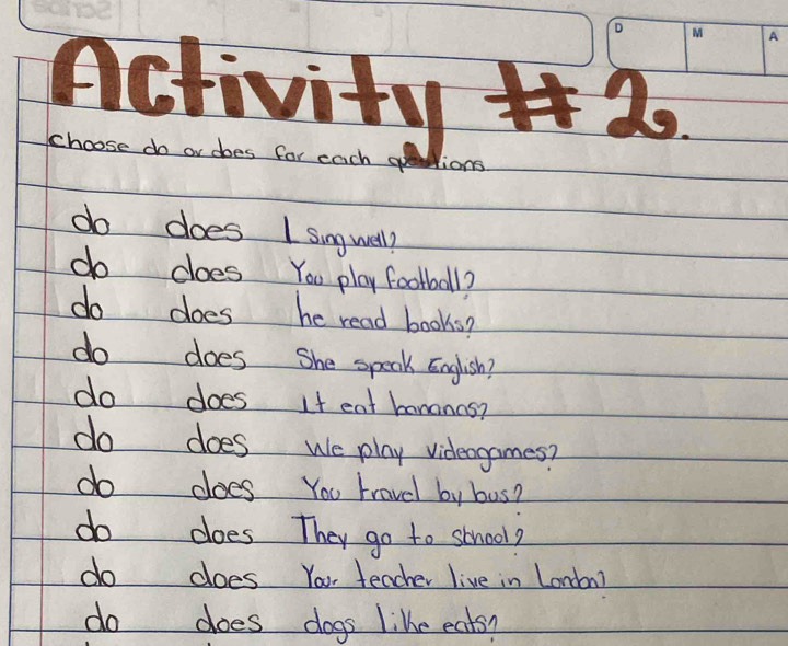 Activity # 2o 
choose do or does for each ge ions 
do does I singwell? 
do does You play football? 
do does he read books? 
do does She speak English? 
do does It eat hananas? 
do does we play videogames? 
do does You travel by bus? 
do does They go to school? 
do does You teacher live in London? 
do does dogs like eats?