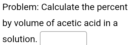 Problem: Calculate the percent 
by volume of acetic acid in a 
solution.