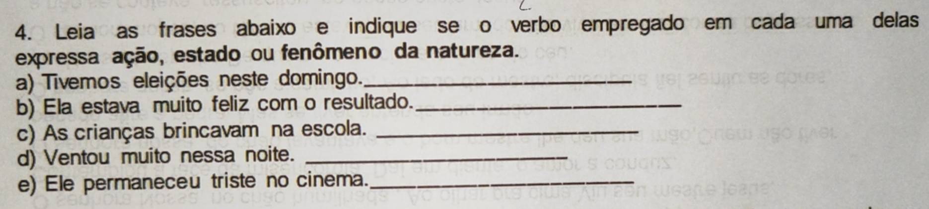 Leia as frases abaixo e indique se o verbo empregado em cada uma delas 
expressa ação, estado ou fenômeno da natureza. 
a) Tivemos eleições neste domingo._ 
b) Ela estava muito feliz com o resultado._ 
c) As crianças brincavam na escola._ 
d) Ventou muito nessa noite._ 
e) Ele permaneceu triste no cinema._