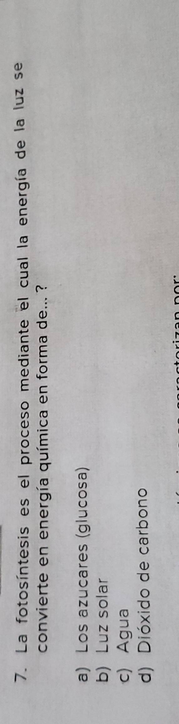 La fotosíntesis es el proceso mediante el cual la energía de la luz se
convierte en energía química en forma de... ?
a) Los azucares (glucosa)
b) Luz solar
c) Agua
d) Dióxido de carbono