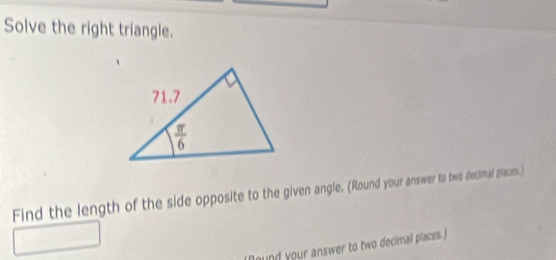 Solve the right triangle.
Find the length of the side opposite to the given angle. (Round your answer to two decimal places.)
nd your answer to two decimal places )