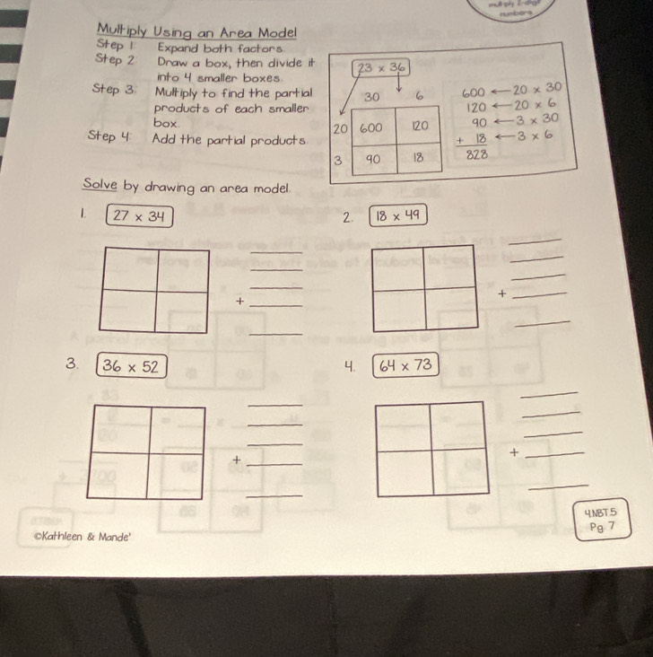 numbers 
Multiply Using an Area Model 
Step 1 Expand both factors 
Step 2 ' Draw a box, then divide it 23* 36
into 4 smaller boxes 
Step 3 Multiply to find the partial 30 6 600 20* 30
products of each smaller 120 20* 6
box 20 600 120 beginarrayr 90 +18 hline 828endarray 3* 30
Step 4 : Add the partial products
3* 6
3 90 18
Solve by drawing an area model. 
1. 27* 34 2 18* 49
_ 
_ 
_ 
_ 
_ 
_ 
_+ 
_+ 
_ 
_ 
3. 36* 52 4. 64* 73
_ 
_ 
_ 
_ 
_ 
_+ 
_+ 
_ 
_ 
4.NBT.5 
Pg. 7 
©Kathleen & Mande'