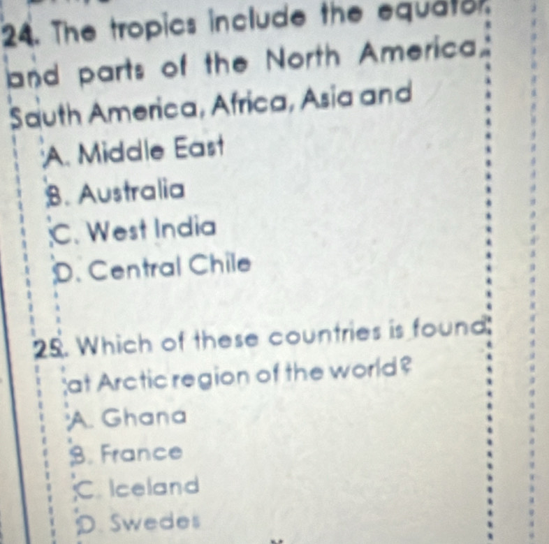 The tropics include the equator.
and parts of the North America
Sauth America, Africa, Asia and
A. Middle East
B. Australia
C. West India;D. Central Chile
25. Which of these countries is found:
at Arctic region of the world?
A. Ghana
B. France
C. Iceland
D. Swedes