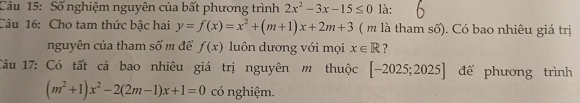 Số nghiệm nguyên của bất phương trình 2x^2-3x-15≤ 0 là: 
Câu 16: Cho tam thức bậc hai y=f(x)=x^2+(m+1)x+2m+3 ( m là tham số). Có bao nhiêu giá trị 
nguyên của tham số m để f(x) luôn dương với mọi x∈ R ? 
Câu 17: Có tất cả bao nhiêu giá trị nguyên m thuộc [-2025;2025] để phương trình
(m^2+1)x^2-2(2m-1)x+1=0 có nghiệm.