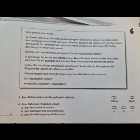 Sehr geehrte Frau Nofiai, 
6 
wir freuen uns, Ihnen die Stelle als Altenpflegern anbieten zu können. Sie hoben beim 
Vorstellungsgesprüch einen sehr guten Eindrück gensacht. Wir hatien sehr viele Bewerbun- 
gen. Sawohl Ihr Lebenslauf als auch Ihre Zeugnisse haben uns überreust. Wir finden. 
doss Sie gut in unser Team passen. 
Deshalb möchten wir Ihnen ein Angebot für eine Vollzeitstelle machen. 
In der Anlage finden Sie den Arbeitsvertrag. Wenn Sie damit einverständen sind, unter 
schreiben Sie ein Exemplar und schicken Sie es bitte möglichst bald an uns zurück. 
Sollten Sie sich für uns entscheiden, möchten wir Sie herzlich als Mitarbeiterin des 
Pflegeheims „Abendrot'' willkommen heißen. 
Weitere Fragen kann Ihnen Ihr Ansprechpartner Niko Görtner beantworten. 
Mit freundlichen Grüßen 
Pflegeheim „Abendrot'', Personslbüro 
5. Frou Nafisi möchte als Altenpflegerin arbeiten. 
6. Frau Nafisi soll möglichst schnell 
# das Persanalbüro anrufen 
b den Arbeitsvertrag zurückschicken. 
_16 c. zum Vorstellungsgespräch kommen.