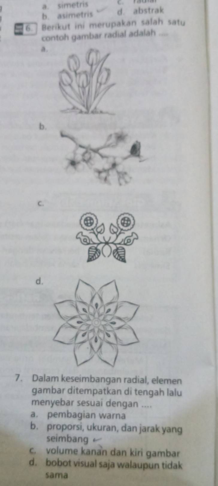 a. simetris
b. asimetris d. abstrak
6. ] Berikut ini merupakan salah satu
contoh gambar radial adalah ....
a.
b
C.
d.
7. Dalam keseimbangan radial, elemen
gambar ditempatkan di tengah lalu
menyebar sesuai dengan ....
a. pembagian warna
b. proporsi, ukuran, dan jarak yang
seimbang
c. volume kanan dan kiri gambar
d. bobot visual saja walaupun tidak
sama