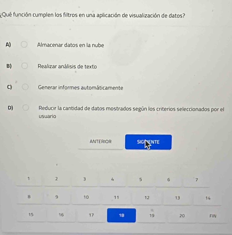 ¿Qué función cumplen los filtros en una aplicación de visualización de datos?
A) Almacenar datos en la nube
B) Realizar análisis de texto
C) Generar informes automáticamente
D) Reducir la cantidad de datos mostrados según los criterios seleccionados por el
usuario
ANTERIOR SIGENTE