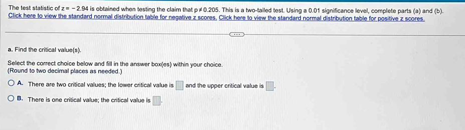 The test statistic of z=-2.94 is obtained when testing the claim that p!= 0.205. This is a two-tailed test. Using a 0.01 significance level, complete parts (a) and (b).
Click here to view the standard normal distribution table for negative z scores. Click here to view the standard normal distribution table for positive z scores.
a. Find the critical value(s).
Select the correct choice below and fill in the answer box(es) within your choice.
(Round to two decimal places as needed.)
A. There are two critical values; the lower critical value is □ and the upper critical value is □.
B. There is one critical value; the critical value is □.