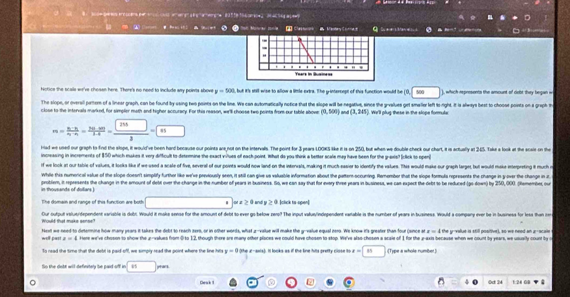 aose serso mrccma perinos, cot emvepo p a pramempte ' 82158 19 & pmoe 2 '  364096 açe=9
Saís Naurar zosíe □ Classeisrh M  Mastery Camment Q Qu evers Manyel z à  em 3 Un atterlors
Notice the scale we've chosen here. There's no need to include any points above y=500 , but it's still wise to allow a little extra. The y-intercept of this function would be 0,| 500 □ ), which represents the amount of debt they began w
The slope, or overall pattern of a linear graph, can be found by using two points on the line. We can automatically notice that the slope will be negative, since the y-values get smaller left to right. It is always best to choose points on a graph th
close to the intervals marked, for simpler math and higher accuracy. For this reason, we'll choose two points from our table above (0,500) and (3,245) We'll plug these in the slope formula:
m=frac y_1-y_1x_2-x_1= (245-500)/3-0 = □ /□  = □ /85 
Had we used our graph to find the slope, it would've been hard because our points are not on the intervals. The point for 3 years LOOKS like it is on 250, but when we double check our chart, it is actualy at 245. Take a look at the scale on the
increasing in increments of $50 which makes it very difficult to determine the exact v-ues of each point. What do you think a better scale may have been for the y-axis? [click to open]
If we look at our table of values, it looks like if we used a scale of five, several of our points would now land on the intervals, making it much easier to identify the values. This would make our graph larget, but would make interpreting it much e
While this numerical value of the slope doesn't simplify further like we've previously seen, it still can give us valuable information about the pattern occurring. Remember that the slope formula represents the change in y over the change in z
problem, it represents the change in the amount of debt over the change in the number of years in business. So, we can say that for every three years in business, we can expect the debt to be reduced (go down) by 250, 000. (Remember, ou
in thousands of dollars )
The domain and range of this function are both o x≥ 0 and y≥ 0 [click to open]
Our output value/dependent variable is debt. Would it make sense for the amount of debt to ever go below zero? The input value/independent variable is the number of years in business. Would a company ever be in business for less than zere
Would that make sense?
Next we need to determine how many years it takes the debt to reach zero, or in other words, what £-value will make the y-value equal zero. We know it's greater than four (since at x=4 the y-value is still positive), so we need an æ-scale
well past z=4 Here we've chosen to show the æ-values from 0 to 12, though there are many other places we could have chosen to stop. We've also chosen a scale of 1 for the z-axis because when we count by years, we usually count by c
To read the time that the debt is paid off, we simply read the point where the line hits y=0 (the x-axis). It looks as if the line hits pretty close to x=|85 (Type a whole number.)
So the debt will definitely be paid off in 85 years
Desk 1 Oct 24 1:24 GB