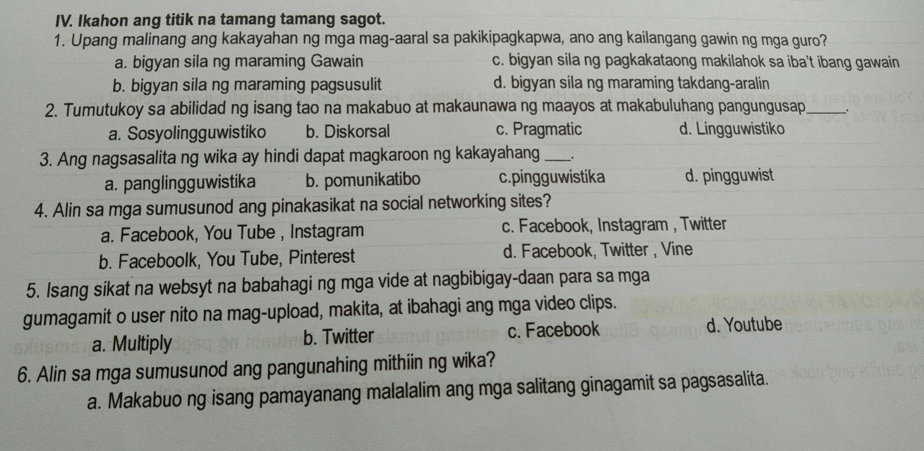 Ikahon ang titik na tamang tamang sagot.
1. Upang malinang ang kakayahan ng mga mag-aaral sa pakikipagkapwa, ano ang kailangang gawin ng mga guro?
a. bigyan sila ng maraming Gawain c. bigyan sila ng pagkakataong makilahok sa iba't ibang gawain
b. bigyan sila ng maraming pagsusulit d. bigyan sila ng maraming takdang-aralin
2. Tumutukoy sa abilidad ng isang tao na makabuo at makaunawa ng maayos at makabuluhang pangungusap_
a. Sosyolingguwistiko b. Diskorsal c. Pragmatic d. Lingguwistiko
3. Ang nagsasalita ng wika ay hindi dapat magkaroon ng kakayahang _.
a. panglingguwistika b. pomunikatibo c.pingg u wistika d. pingguwist
4. Alin sa mga sumusunod ang pinakasikat na social networking sites?
a. Facebook, You Tube , Instagram
c. Facebook, Instagram , Twitter
b. Faceboolk, You Tube, Pinterest
d. Facebook, Twitter , Vine
5. Isang sikat na websyt na babahagi ng mga vide at nagbibigay-daan para sa mga
gumagamit o user nito na mag-upload, makita, at ibahagi ang mga video clips.
a. Multiply b. Twitter
c. Facebook d. Youtube
6. Alin sa mga sumusunod ang pangunahing mithiin ng wika?
a. Makabuo ng isang pamayanang malalalim ang mga salitang ginagamit sa pagsasalita.