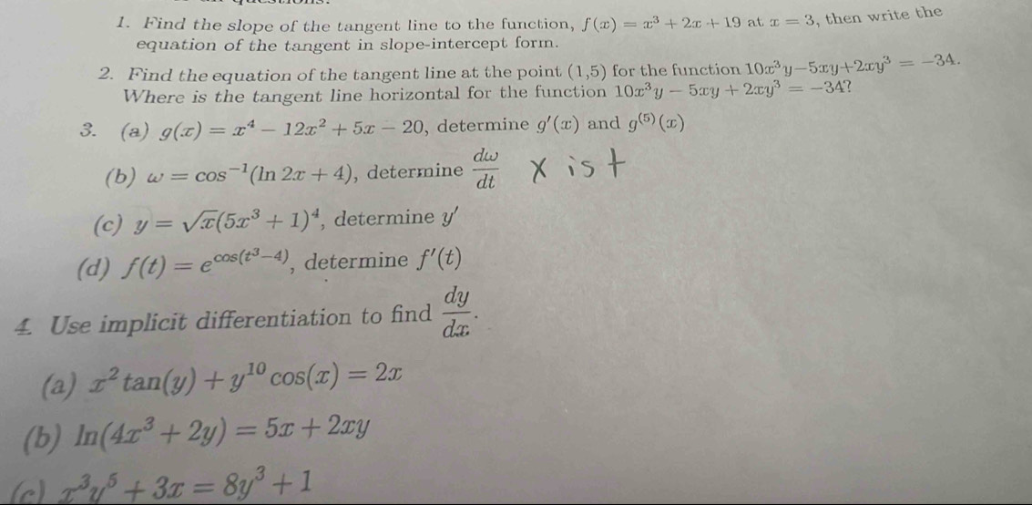 Find the slope of the tangent line to the function, f(x)=x^3+2x+19 at x=3 , then write the 
equation of the tangent in slope-intercept form. 
2. Find the equation of the tangent line at the point (1,5) for the function 10x^3y-5xy+2xy^3=-34. 
Where is the tangent line horizontal for the function 10x^3y-5xy+2xy^3=-34
3. (a) g(x)=x^4-12x^2+5x-20 , determine g'(x) and g^((5))(x)
(b) omega =cos^(-1)(ln 2x+4) , determine  domega /dt 
(c) y=sqrt(x)(5x^3+1)^4 , determine y
(d) f(t)=e^(cos (t^3)-4) , determine f'(t)
4. Use implicit differentiation to find  dy/dx . 
(a) x^2tan (y)+y^(10)cos (x)=2x
(b) ln (4x^3+2y)=5x+2xy
(c) x^3y^5+3x=8y^3+1